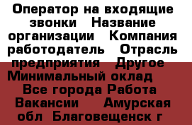 Оператор на входящие звонки › Название организации ­ Компания-работодатель › Отрасль предприятия ­ Другое › Минимальный оклад ­ 1 - Все города Работа » Вакансии   . Амурская обл.,Благовещенск г.